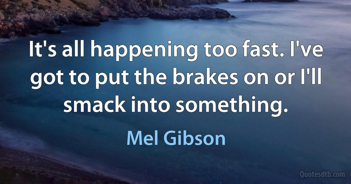 It's all happening too fast. I've got to put the brakes on or I'll smack into something. (Mel Gibson)