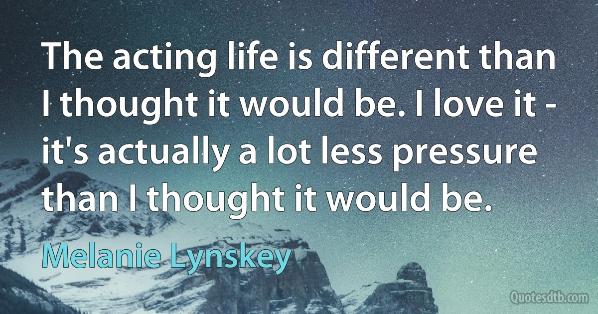 The acting life is different than I thought it would be. I love it - it's actually a lot less pressure than I thought it would be. (Melanie Lynskey)