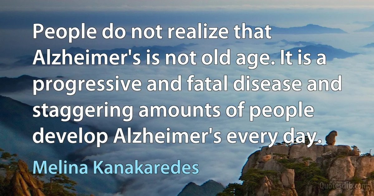 People do not realize that Alzheimer's is not old age. It is a progressive and fatal disease and staggering amounts of people develop Alzheimer's every day. (Melina Kanakaredes)