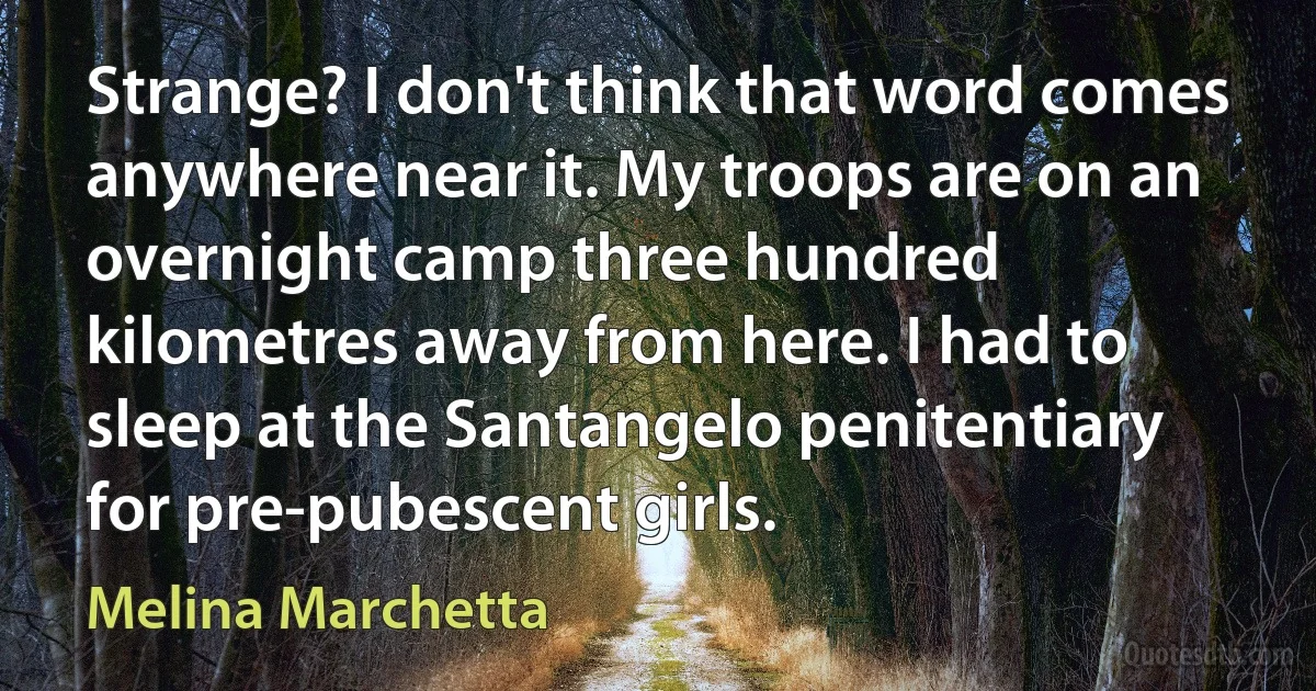 Strange? I don't think that word comes anywhere near it. My troops are on an overnight camp three hundred kilometres away from here. I had to sleep at the Santangelo penitentiary for pre-pubescent girls. (Melina Marchetta)