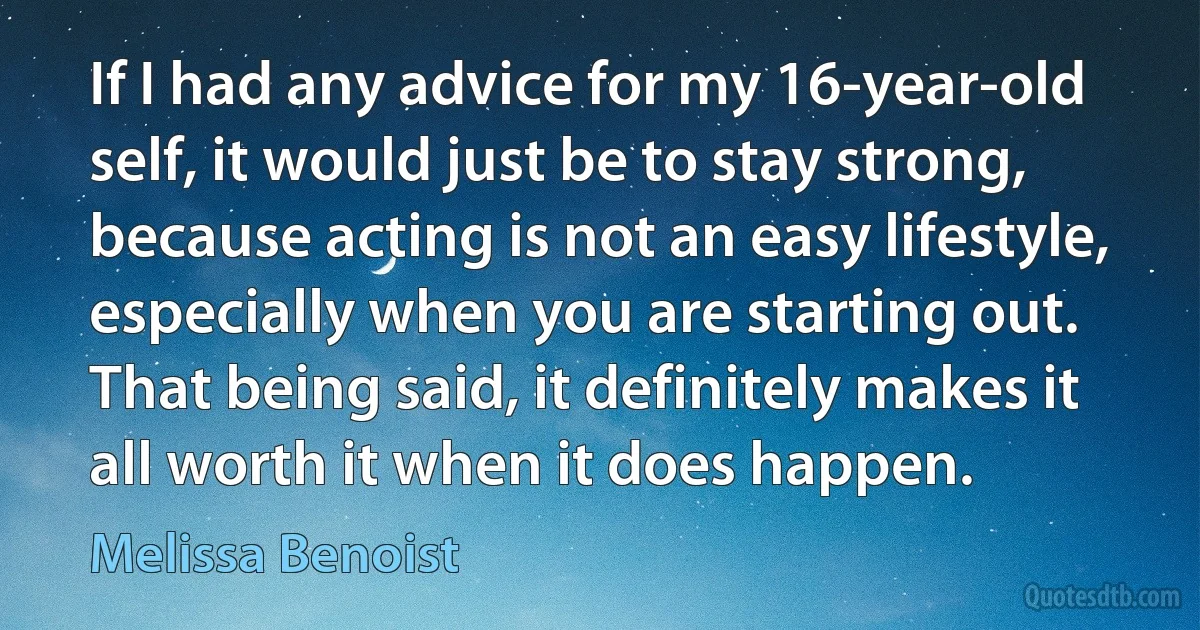 If I had any advice for my 16-year-old self, it would just be to stay strong, because acting is not an easy lifestyle, especially when you are starting out. That being said, it definitely makes it all worth it when it does happen. (Melissa Benoist)