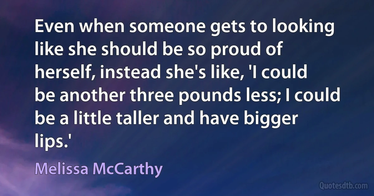 Even when someone gets to looking like she should be so proud of herself, instead she's like, 'I could be another three pounds less; I could be a little taller and have bigger lips.' (Melissa McCarthy)