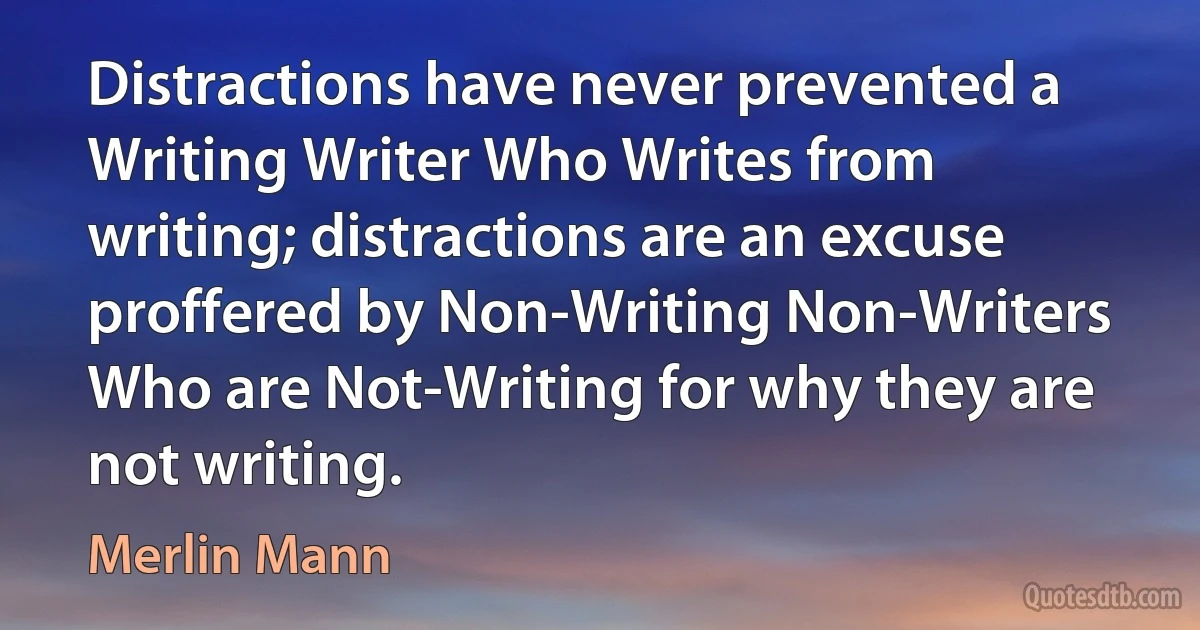 Distractions have never prevented a Writing Writer Who Writes from writing; distractions are an excuse proffered by Non-Writing Non-Writers Who are Not-Writing for why they are not writing. (Merlin Mann)