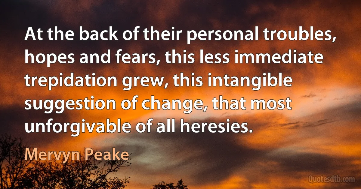 At the back of their personal troubles, hopes and fears, this less immediate trepidation grew, this intangible suggestion of change, that most unforgivable of all heresies. (Mervyn Peake)