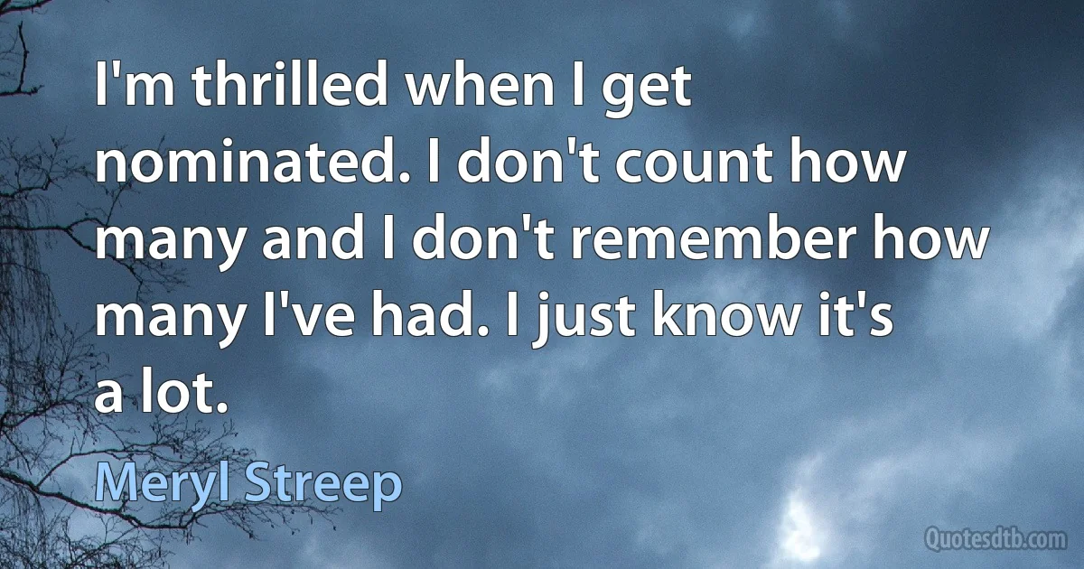 I'm thrilled when I get nominated. I don't count how many and I don't remember how many I've had. I just know it's a lot. (Meryl Streep)