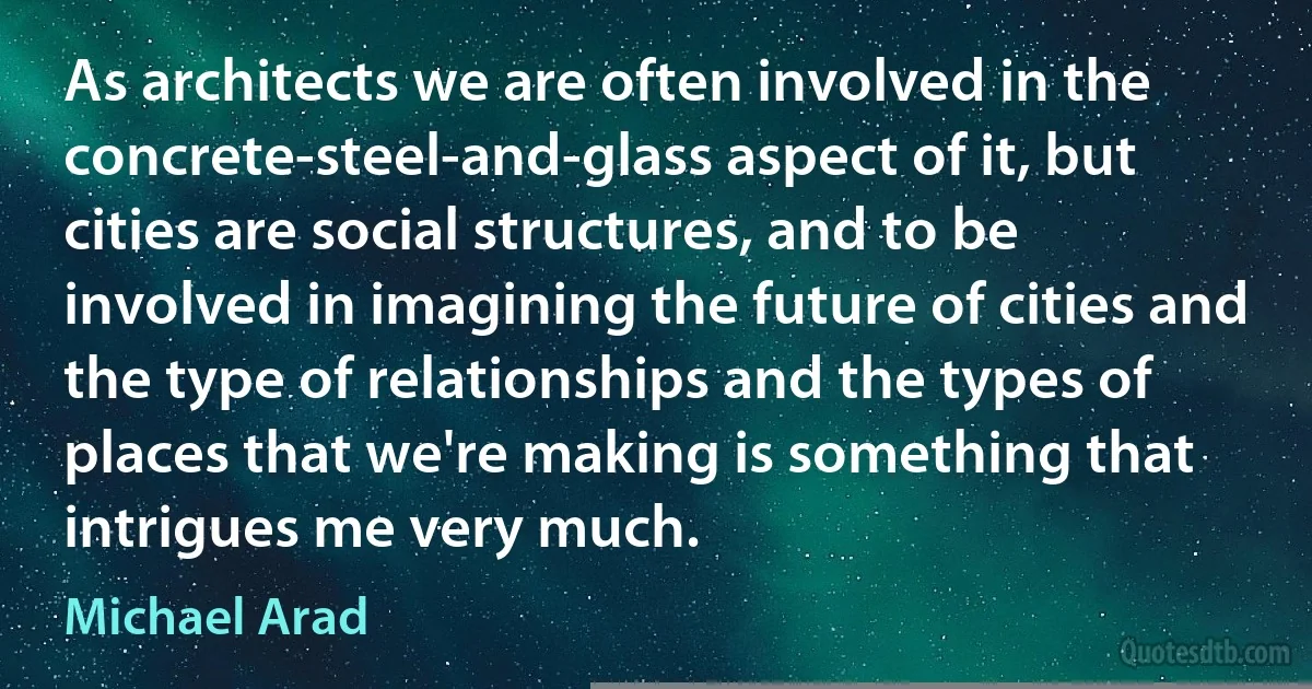 As architects we are often involved in the concrete-steel-and-glass aspect of it, but cities are social structures, and to be involved in imagining the future of cities and the type of relationships and the types of places that we're making is something that intrigues me very much. (Michael Arad)