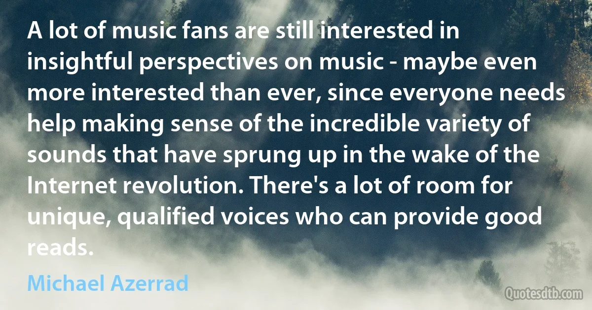 A lot of music fans are still interested in insightful perspectives on music - maybe even more interested than ever, since everyone needs help making sense of the incredible variety of sounds that have sprung up in the wake of the Internet revolution. There's a lot of room for unique, qualified voices who can provide good reads. (Michael Azerrad)