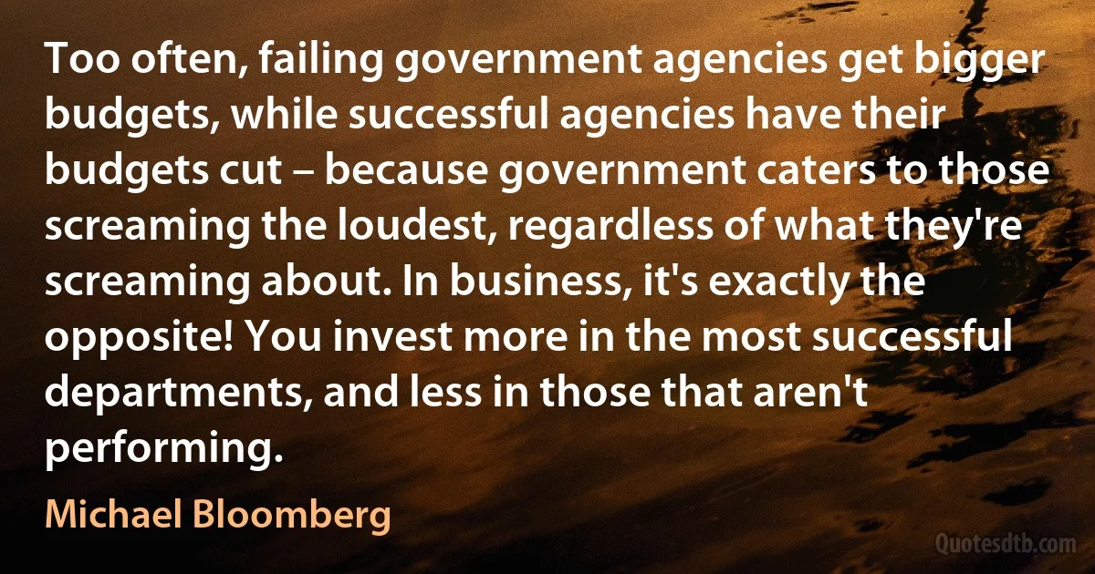 Too often, failing government agencies get bigger budgets, while successful agencies have their budgets cut – because government caters to those screaming the loudest, regardless of what they're screaming about. In business, it's exactly the opposite! You invest more in the most successful departments, and less in those that aren't performing. (Michael Bloomberg)