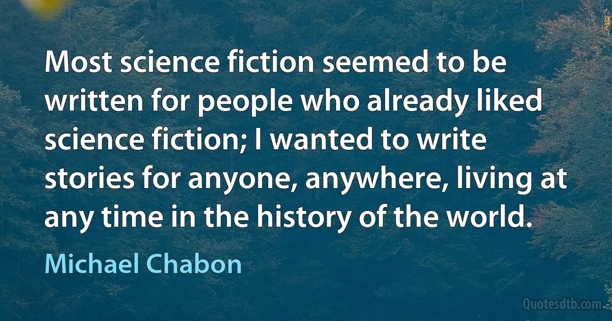 Most science fiction seemed to be written for people who already liked science fiction; I wanted to write stories for anyone, anywhere, living at any time in the history of the world. (Michael Chabon)