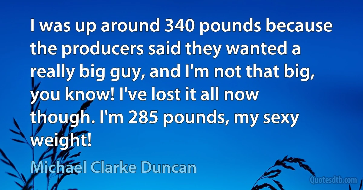 I was up around 340 pounds because the producers said they wanted a really big guy, and I'm not that big, you know! I've lost it all now though. I'm 285 pounds, my sexy weight! (Michael Clarke Duncan)