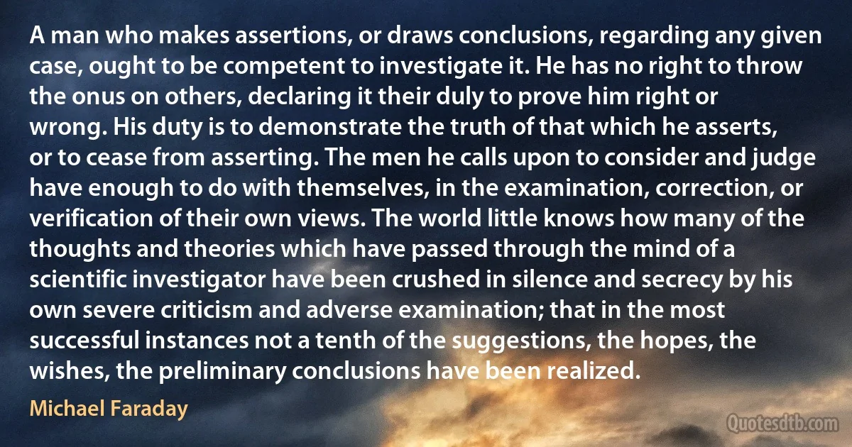 A man who makes assertions, or draws conclusions, regarding any given case, ought to be competent to investigate it. He has no right to throw the onus on others, declaring it their duly to prove him right or wrong. His duty is to demonstrate the truth of that which he asserts, or to cease from asserting. The men he calls upon to consider and judge have enough to do with themselves, in the examination, correction, or verification of their own views. The world little knows how many of the thoughts and theories which have passed through the mind of a scientific investigator have been crushed in silence and secrecy by his own severe criticism and adverse examination; that in the most successful instances not a tenth of the suggestions, the hopes, the wishes, the preliminary conclusions have been realized. (Michael Faraday)