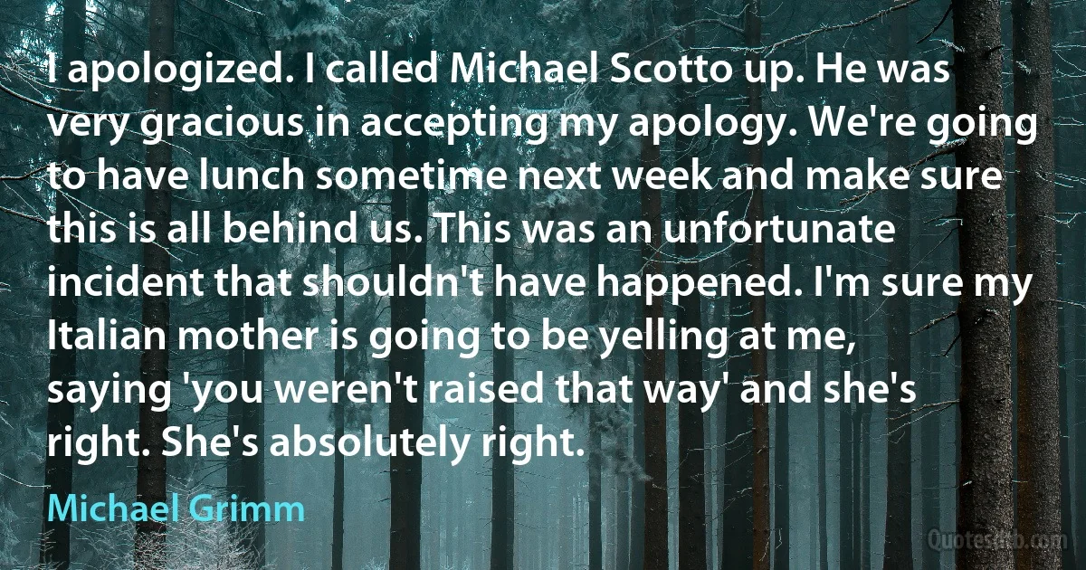 I apologized. I called Michael Scotto up. He was very gracious in accepting my apology. We're going to have lunch sometime next week and make sure this is all behind us. This was an unfortunate incident that shouldn't have happened. I'm sure my Italian mother is going to be yelling at me, saying 'you weren't raised that way' and she's right. She's absolutely right. (Michael Grimm)