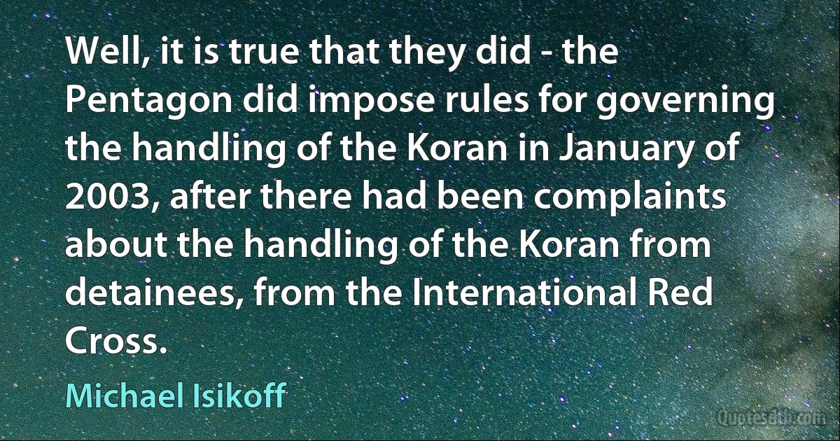 Well, it is true that they did - the Pentagon did impose rules for governing the handling of the Koran in January of 2003, after there had been complaints about the handling of the Koran from detainees, from the International Red Cross. (Michael Isikoff)