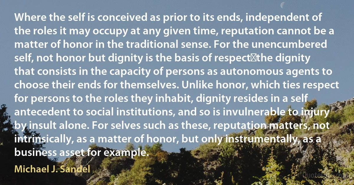 Where the self is conceived as prior to its ends, independent of the roles it may occupy at any given time, reputation cannot be a matter of honor in the traditional sense. For the unencumbered self, not honor but dignity is the basis of respect―the dignity that consists in the capacity of persons as autonomous agents to choose their ends for themselves. Unlike honor, which ties respect for persons to the roles they inhabit, dignity resides in a self antecedent to social institutions, and so is invulnerable to injury by insult alone. For selves such as these, reputation matters, not intrinsically, as a matter of honor, but only instrumentally, as a business asset for example. (Michael J. Sandel)