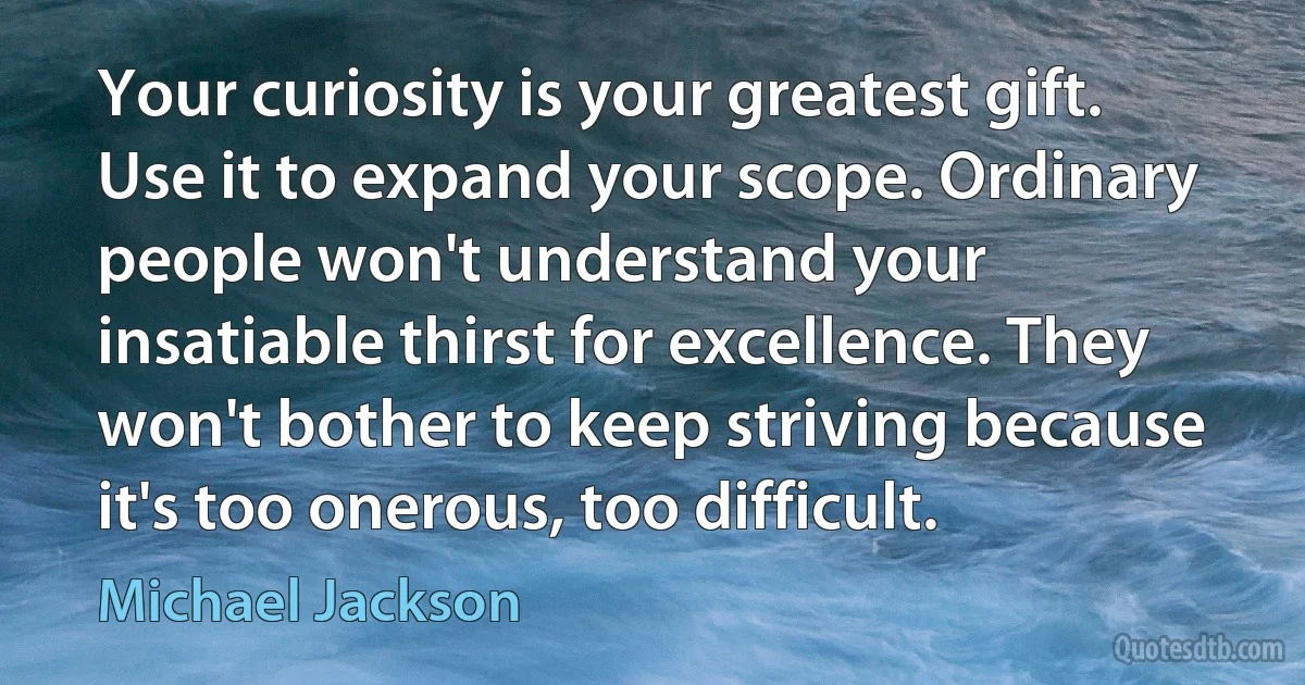 Your curiosity is your greatest gift. Use it to expand your scope. Ordinary people won't understand your insatiable thirst for excellence. They won't bother to keep striving because it's too onerous, too difficult. (Michael Jackson)