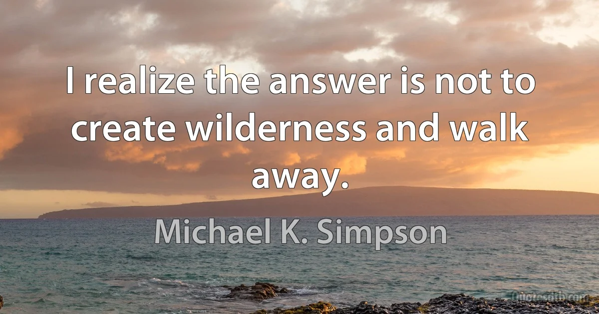 I realize the answer is not to create wilderness and walk away. (Michael K. Simpson)