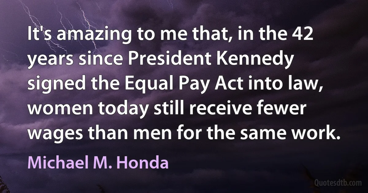 It's amazing to me that, in the 42 years since President Kennedy signed the Equal Pay Act into law, women today still receive fewer wages than men for the same work. (Michael M. Honda)