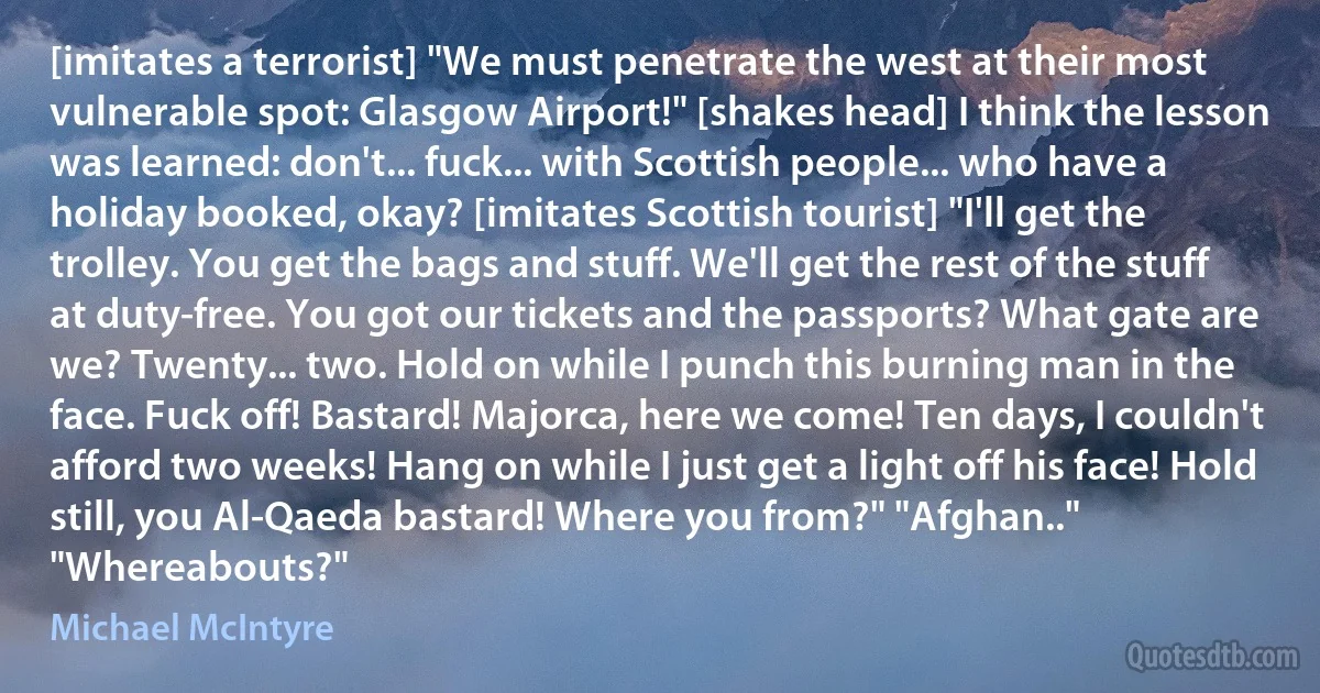 [imitates a terrorist] "We must penetrate the west at their most vulnerable spot: Glasgow Airport!" [shakes head] I think the lesson was learned: don't... fuck... with Scottish people... who have a holiday booked, okay? [imitates Scottish tourist] "I'll get the trolley. You get the bags and stuff. We'll get the rest of the stuff at duty-free. You got our tickets and the passports? What gate are we? Twenty... two. Hold on while I punch this burning man in the face. Fuck off! Bastard! Majorca, here we come! Ten days, I couldn't afford two weeks! Hang on while I just get a light off his face! Hold still, you Al-Qaeda bastard! Where you from?" "Afghan.." "Whereabouts?" (Michael McIntyre)