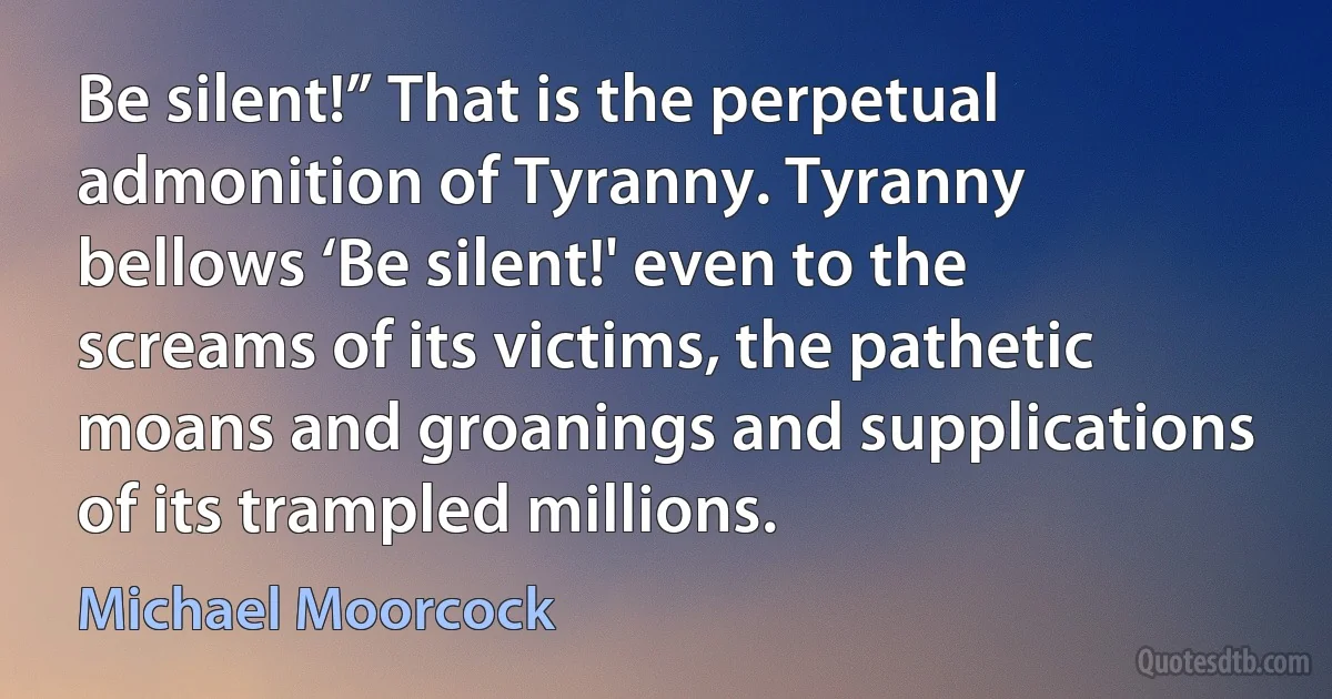 Be silent!” That is the perpetual admonition of Tyranny. Tyranny bellows ‘Be silent!' even to the screams of its victims, the pathetic moans and groanings and supplications of its trampled millions. (Michael Moorcock)