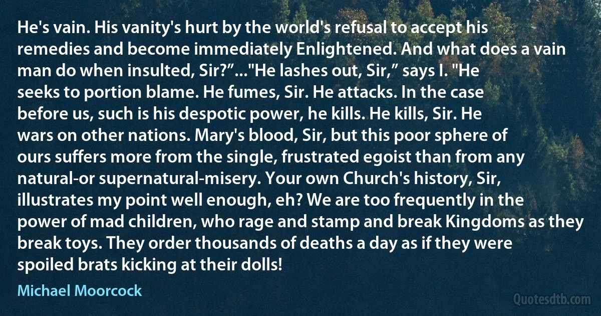 He's vain. His vanity's hurt by the world's refusal to accept his remedies and become immediately Enlightened. And what does a vain man do when insulted, Sir?”..."He lashes out, Sir,” says I. "He seeks to portion blame. He fumes, Sir. He attacks. In the case before us, such is his despotic power, he kills. He kills, Sir. He wars on other nations. Mary's blood, Sir, but this poor sphere of ours suffers more from the single, frustrated egoist than from any natural-or supernatural-misery. Your own Church's history, Sir, illustrates my point well enough, eh? We are too frequently in the power of mad children, who rage and stamp and break Kingdoms as they break toys. They order thousands of deaths a day as if they were spoiled brats kicking at their dolls! (Michael Moorcock)