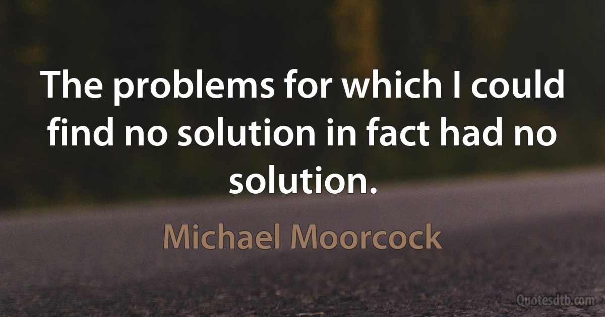 The problems for which I could find no solution in fact had no solution. (Michael Moorcock)