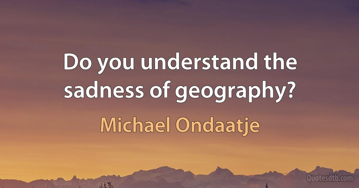 Do you understand the sadness of geography? (Michael Ondaatje)