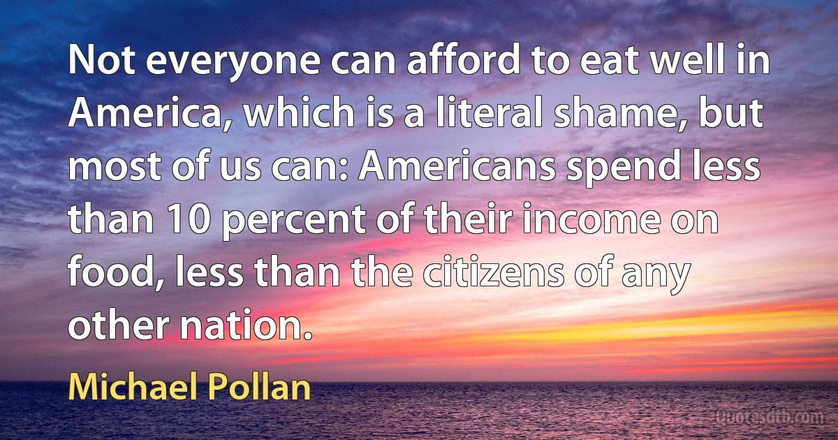 Not everyone can afford to eat well in America, which is a literal shame, but most of us can: Americans spend less than 10 percent of their income on food, less than the citizens of any other nation. (Michael Pollan)