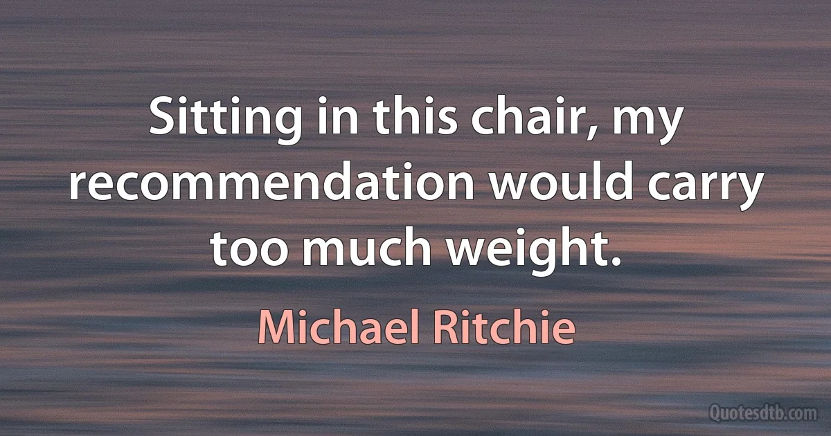 Sitting in this chair, my recommendation would carry too much weight. (Michael Ritchie)