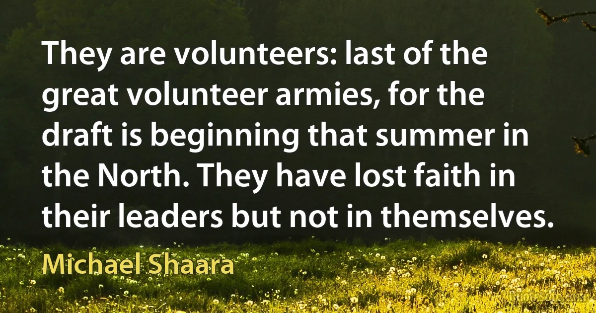 They are volunteers: last of the great volunteer armies, for the draft is beginning that summer in the North. They have lost faith in their leaders but not in themselves. (Michael Shaara)