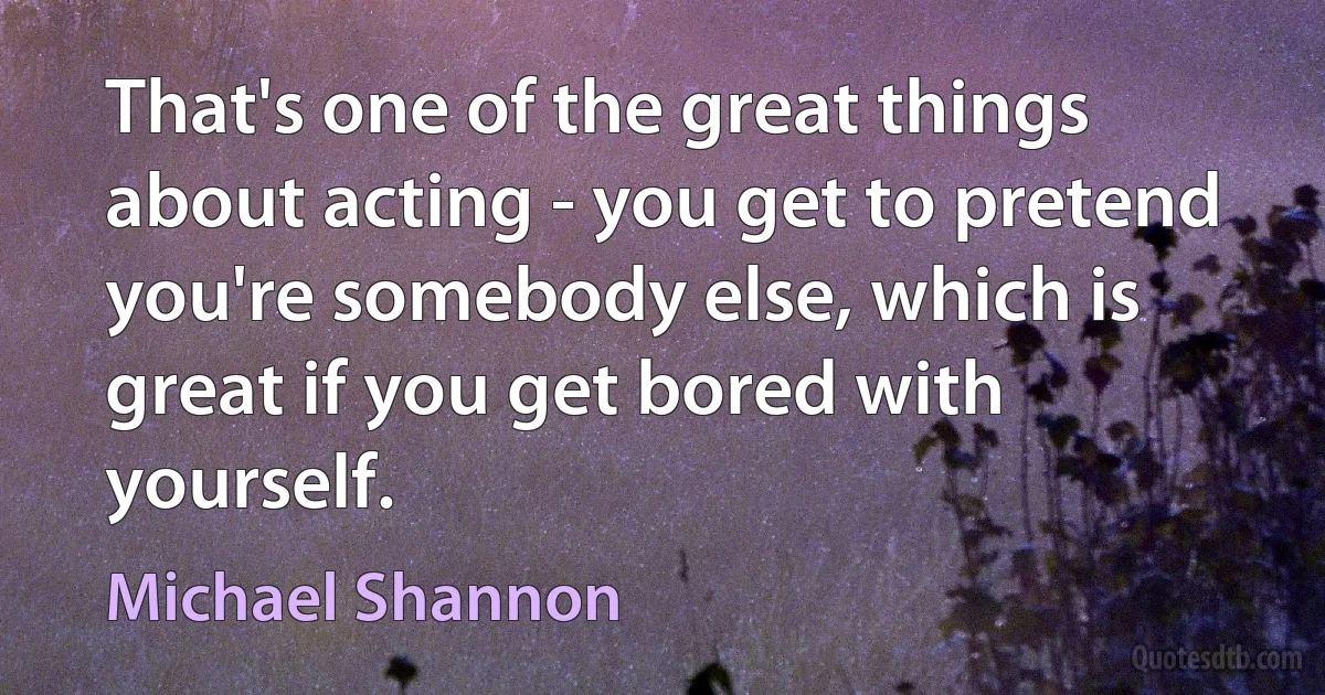 That's one of the great things about acting - you get to pretend you're somebody else, which is great if you get bored with yourself. (Michael Shannon)