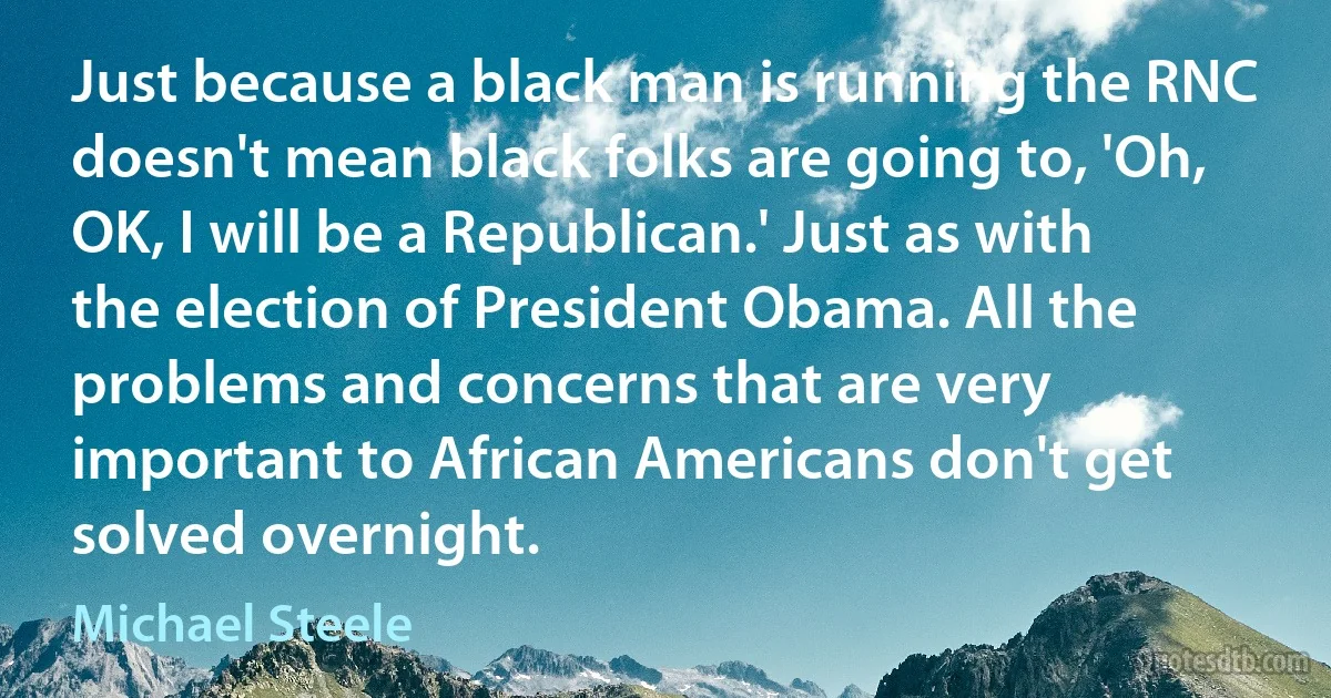 Just because a black man is running the RNC doesn't mean black folks are going to, 'Oh, OK, I will be a Republican.' Just as with the election of President Obama. All the problems and concerns that are very important to African Americans don't get solved overnight. (Michael Steele)