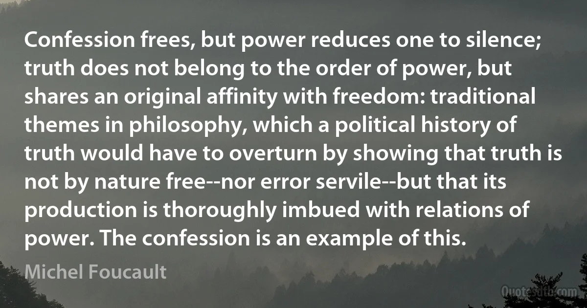 Confession frees, but power reduces one to silence; truth does not belong to the order of power, but shares an original affinity with freedom: traditional themes in philosophy, which a political history of truth would have to overturn by showing that truth is not by nature free--nor error servile--but that its production is thoroughly imbued with relations of power. The confession is an example of this. (Michel Foucault)