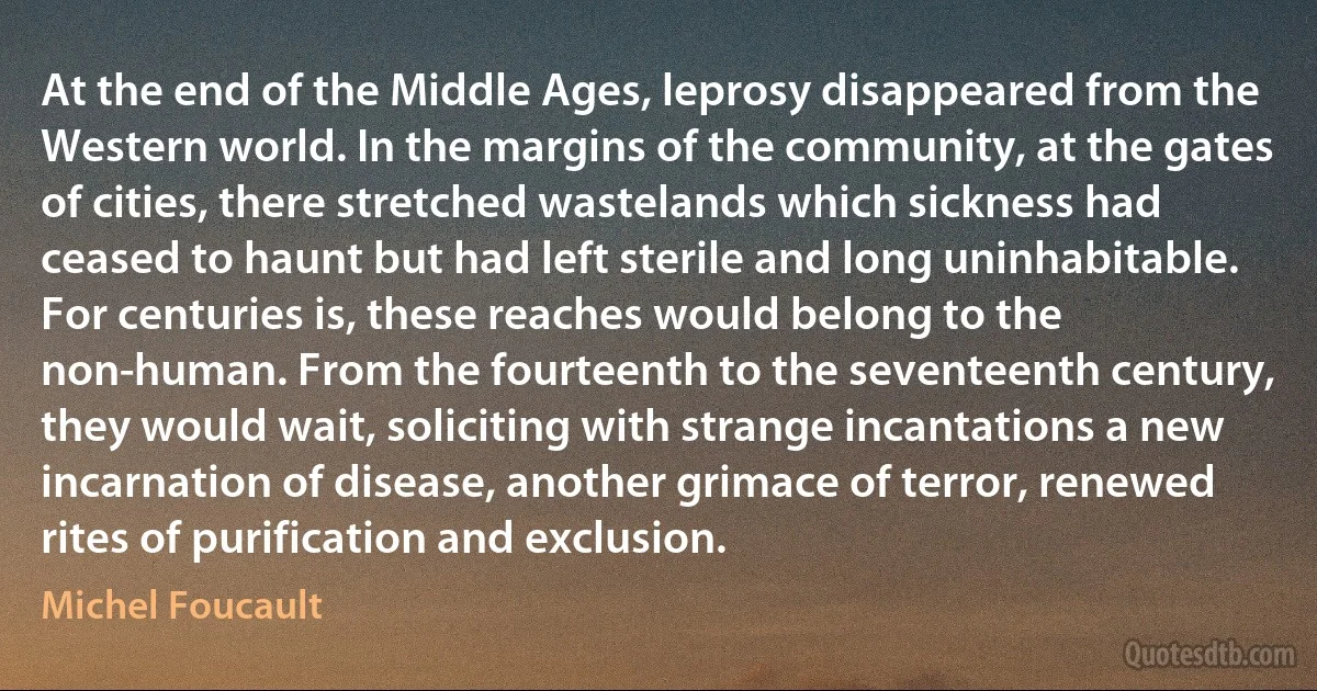 At the end of the Middle Ages, leprosy disappeared from the Western world. In the margins of the community, at the gates of cities, there stretched wastelands which sickness had ceased to haunt but had left sterile and long uninhabitable. For centuries is, these reaches would belong to the non-human. From the fourteenth to the seventeenth century, they would wait, soliciting with strange incantations a new incarnation of disease, another grimace of terror, renewed rites of purification and exclusion. (Michel Foucault)