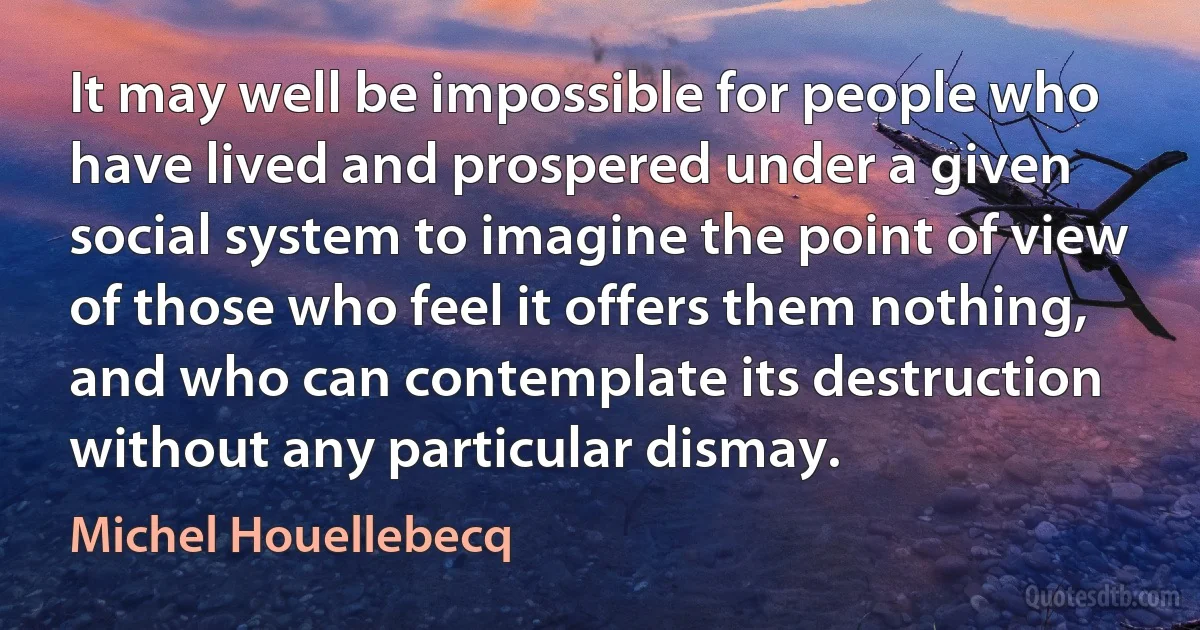 It may well be impossible for people who have lived and prospered under a given social system to imagine the point of view of those who feel it offers them nothing, and who can contemplate its destruction without any particular dismay. (Michel Houellebecq)