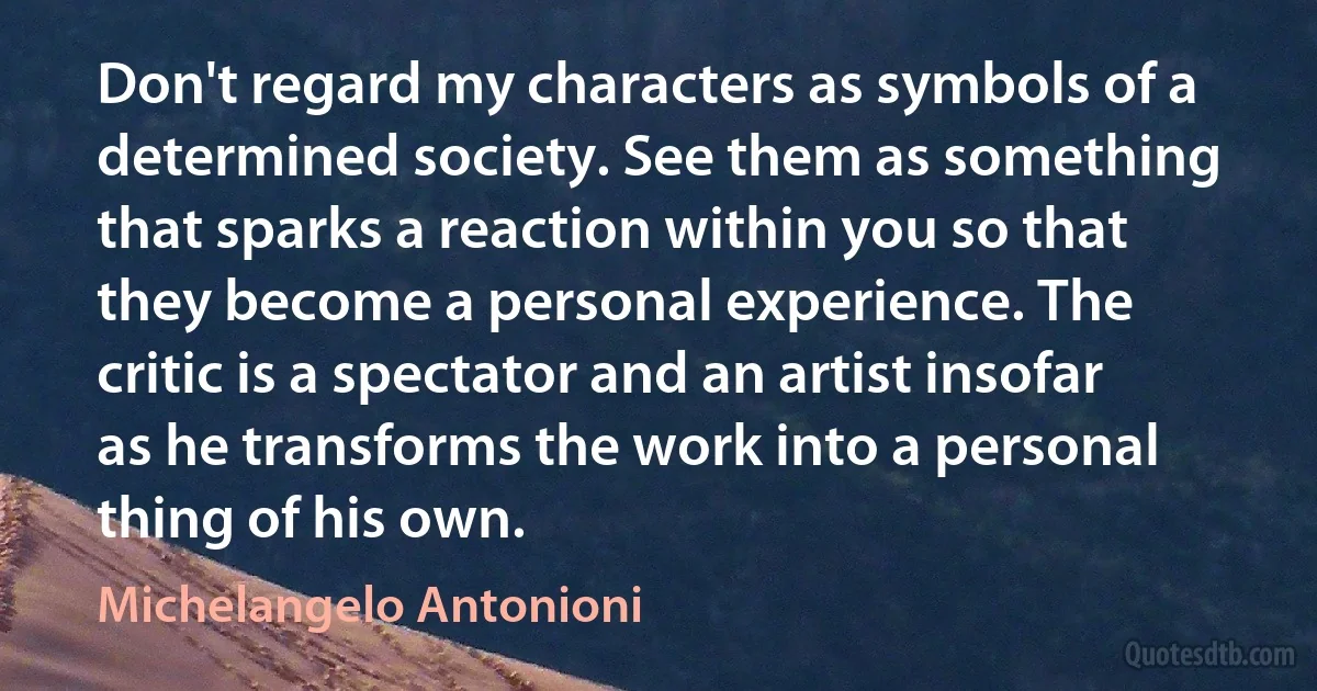 Don't regard my characters as symbols of a determined society. See them as something that sparks a reaction within you so that they become a personal experience. The critic is a spectator and an artist insofar as he transforms the work into a personal thing of his own. (Michelangelo Antonioni)