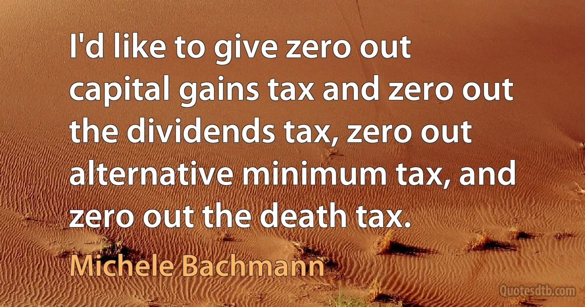 I'd like to give zero out capital gains tax and zero out the dividends tax, zero out alternative minimum tax, and zero out the death tax. (Michele Bachmann)