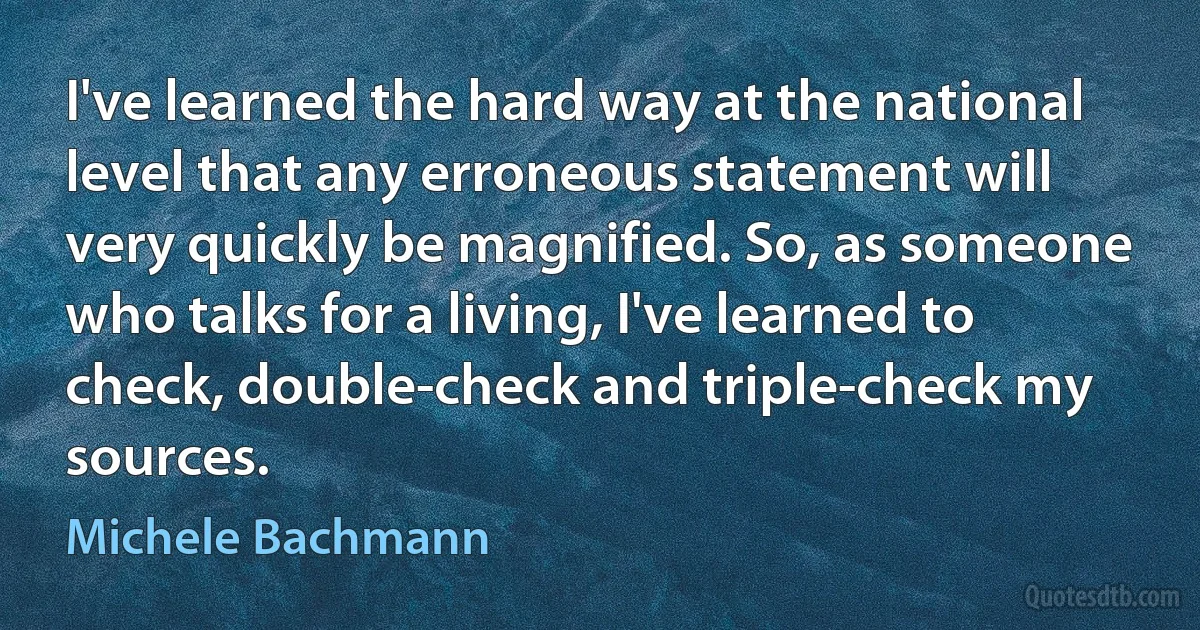 I've learned the hard way at the national level that any erroneous statement will very quickly be magnified. So, as someone who talks for a living, I've learned to check, double-check and triple-check my sources. (Michele Bachmann)