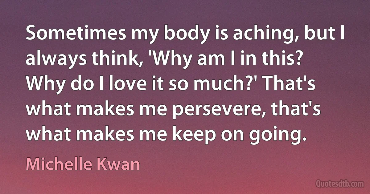 Sometimes my body is aching, but I always think, 'Why am I in this? Why do I love it so much?' That's what makes me persevere, that's what makes me keep on going. (Michelle Kwan)