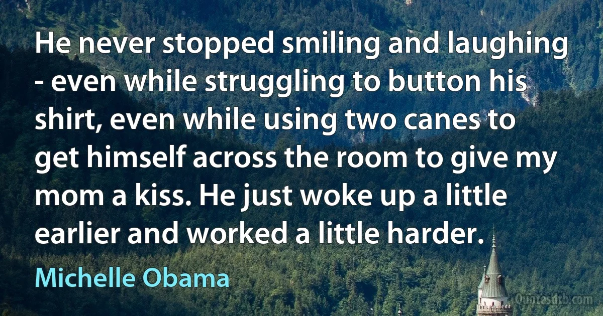 He never stopped smiling and laughing - even while struggling to button his shirt, even while using two canes to get himself across the room to give my mom a kiss. He just woke up a little earlier and worked a little harder. (Michelle Obama)