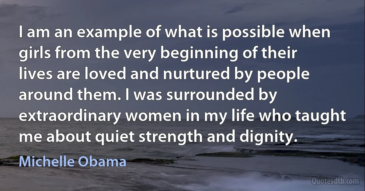 I am an example of what is possible when girls from the very beginning of their lives are loved and nurtured by people around them. I was surrounded by extraordinary women in my life who taught me about quiet strength and dignity. (Michelle Obama)