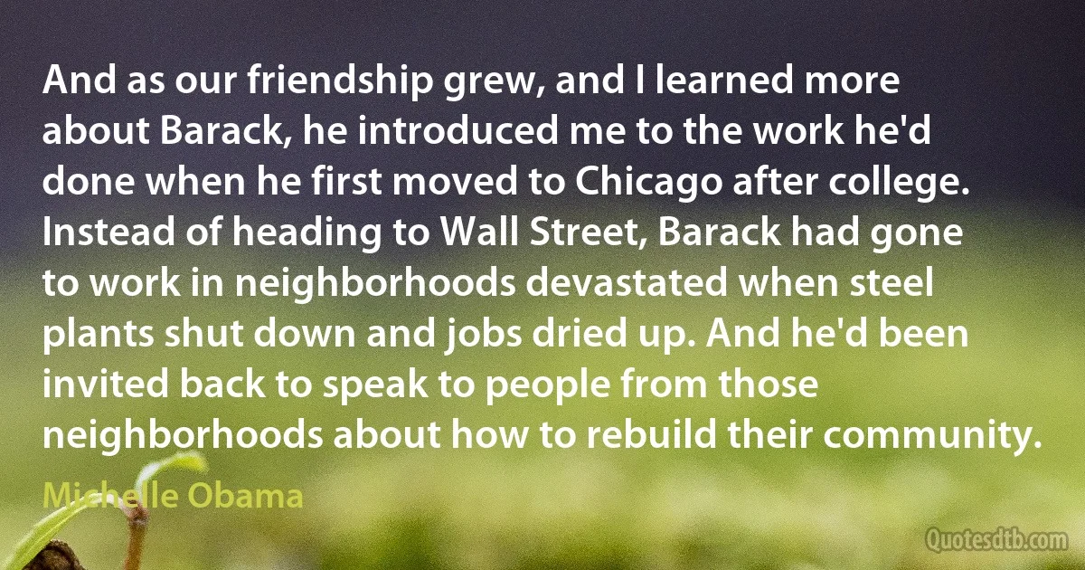 And as our friendship grew, and I learned more about Barack, he introduced me to the work he'd done when he first moved to Chicago after college. Instead of heading to Wall Street, Barack had gone to work in neighborhoods devastated when steel plants shut down and jobs dried up. And he'd been invited back to speak to people from those neighborhoods about how to rebuild their community. (Michelle Obama)