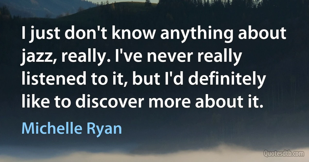 I just don't know anything about jazz, really. I've never really listened to it, but I'd definitely like to discover more about it. (Michelle Ryan)