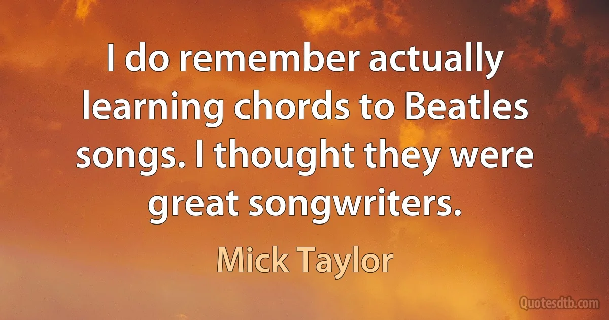 I do remember actually learning chords to Beatles songs. I thought they were great songwriters. (Mick Taylor)