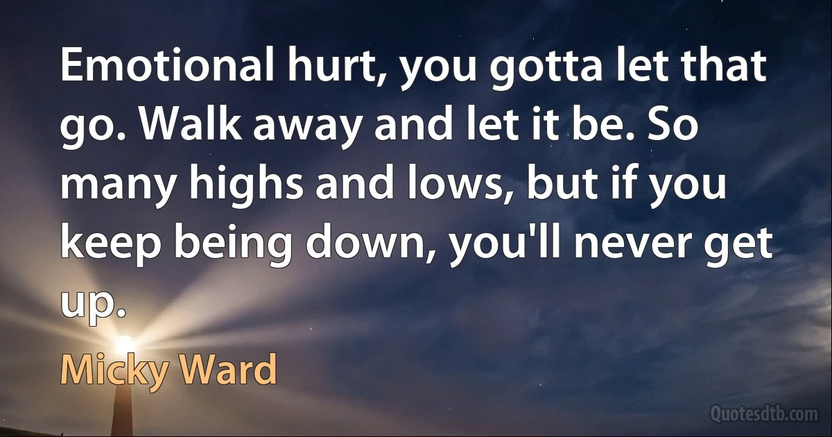 Emotional hurt, you gotta let that go. Walk away and let it be. So many highs and lows, but if you keep being down, you'll never get up. (Micky Ward)