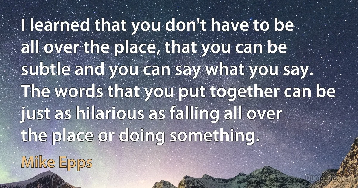 I learned that you don't have to be all over the place, that you can be subtle and you can say what you say. The words that you put together can be just as hilarious as falling all over the place or doing something. (Mike Epps)