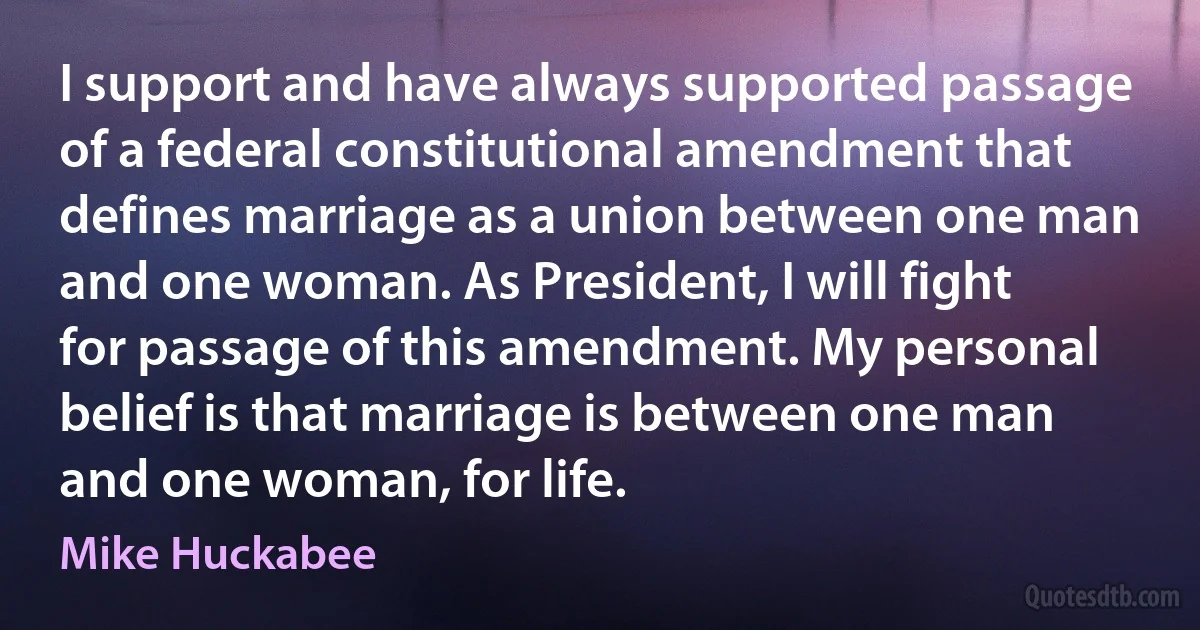 I support and have always supported passage of a federal constitutional amendment that defines marriage as a union between one man and one woman. As President, I will fight for passage of this amendment. My personal belief is that marriage is between one man and one woman, for life. (Mike Huckabee)