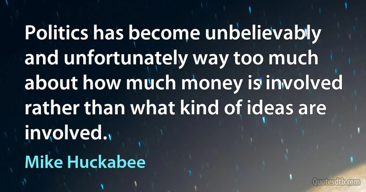 Politics has become unbelievably and unfortunately way too much about how much money is involved rather than what kind of ideas are involved. (Mike Huckabee)