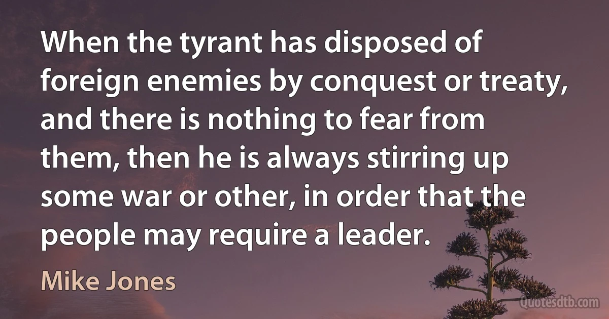 When the tyrant has disposed of foreign enemies by conquest or treaty, and there is nothing to fear from them, then he is always stirring up some war or other, in order that the people may require a leader. (Mike Jones)