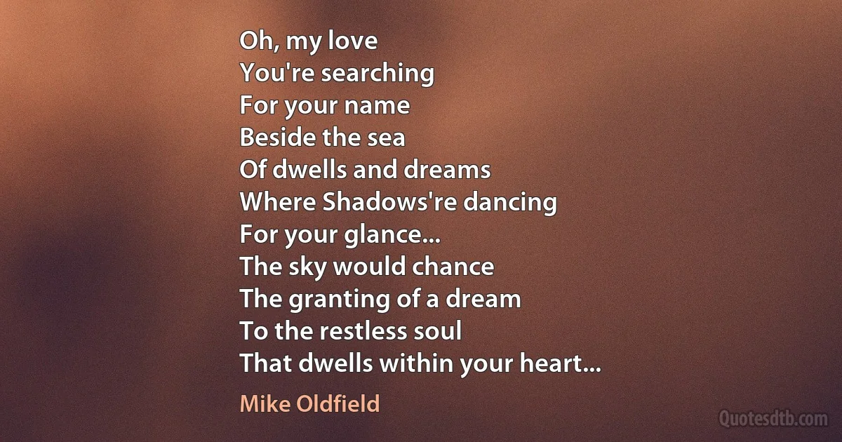 Oh, my love
You're searching
For your name
Beside the sea
Of dwells and dreams
Where Shadows're dancing
For your glance...
The sky would chance
The granting of a dream
To the restless soul
That dwells within your heart... (Mike Oldfield)