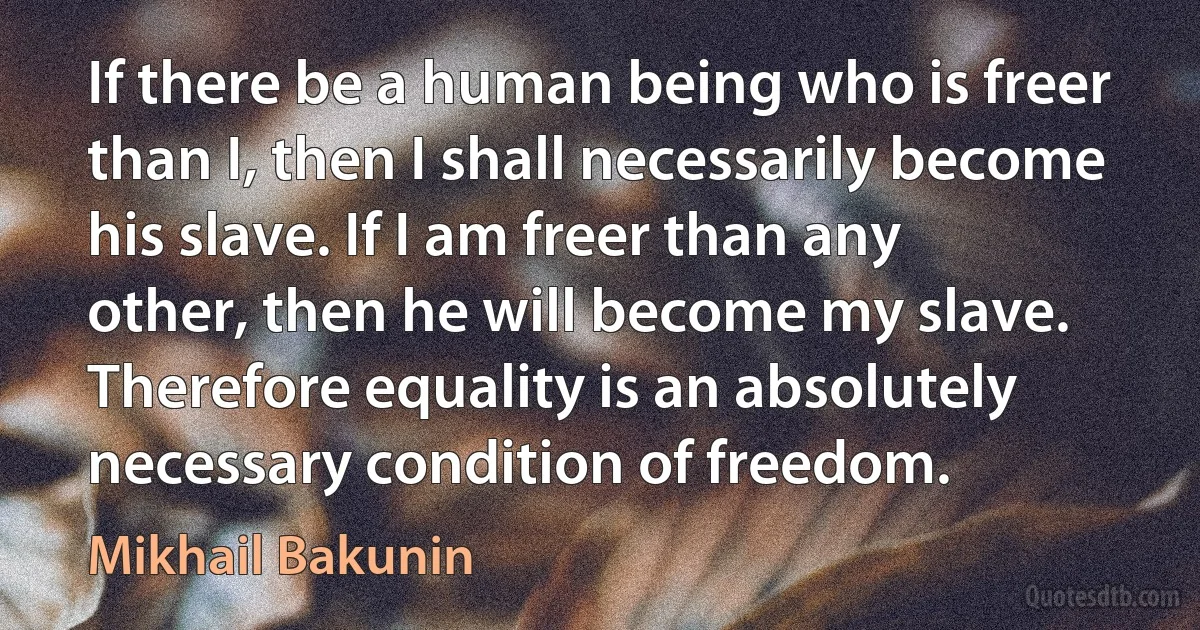 If there be a human being who is freer than I, then I shall necessarily become his slave. If I am freer than any other, then he will become my slave. Therefore equality is an absolutely necessary condition of freedom. (Mikhail Bakunin)